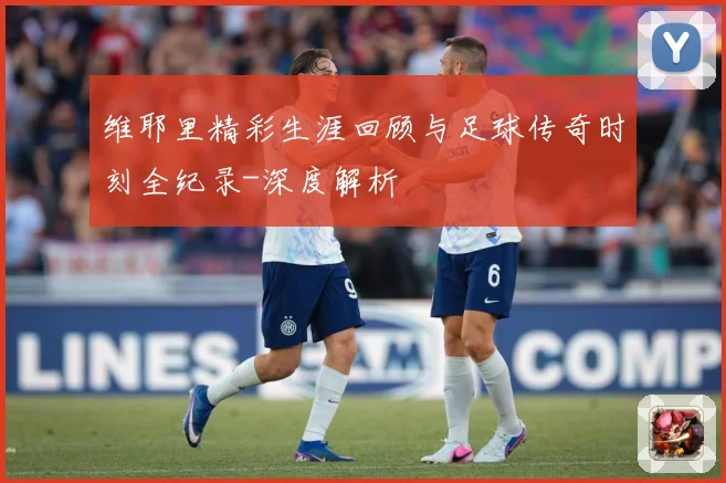 维耶里精彩生涯回顾与足球传奇时刻全纪录-深度解析