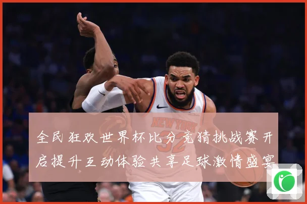 全民狂欢世界杯比分竞猜挑战赛开启提升互动体验共享足球激情盛宴数据研判-深度解析