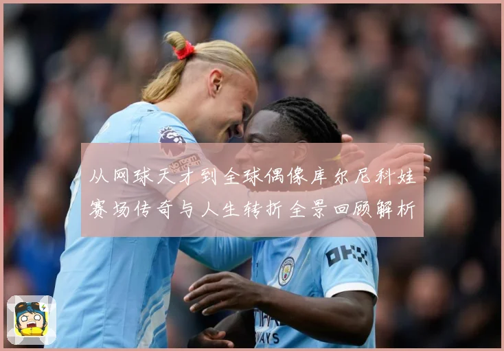 从网球天才到全球偶像库尔尼科娃赛场传奇与人生转折全景回顾解析-深度解析