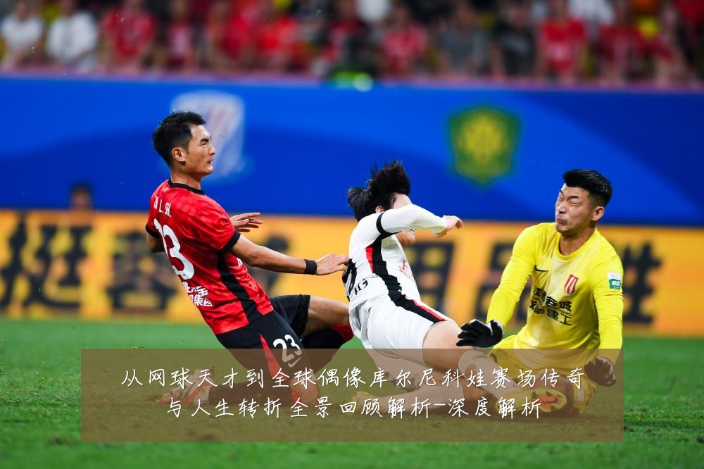 从网球天才到全球偶像库尔尼科娃赛场传奇与人生转折全景回顾解析-深度解析