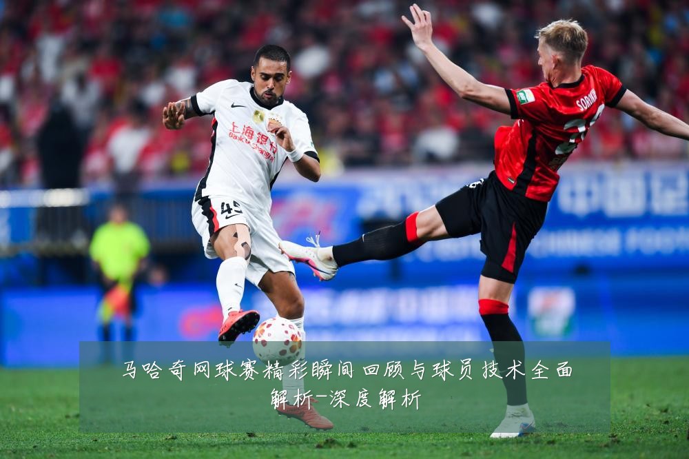 马哈奇网球赛精彩瞬间回顾与球员技术全面解析-深度解析
